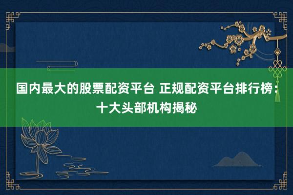 国内最大的股票配资平台 正规配资平台排行榜：十大头部机构揭秘