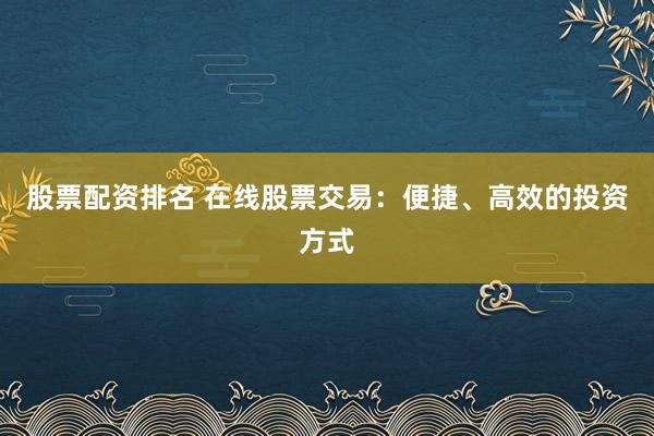 股票配资排名 在线股票交易：便捷、高效的投资方式