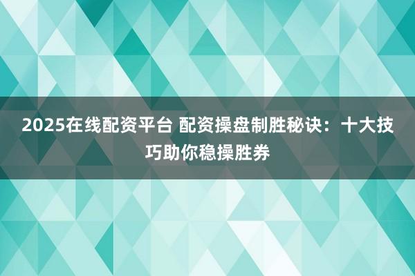 2025在线配资平台 配资操盘制胜秘诀：十大技巧助你稳操胜券