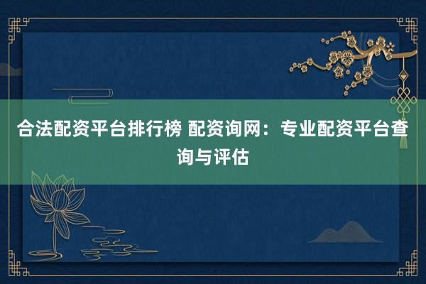 合法配资平台排行榜 配资询网：专业配资平台查询与评估
