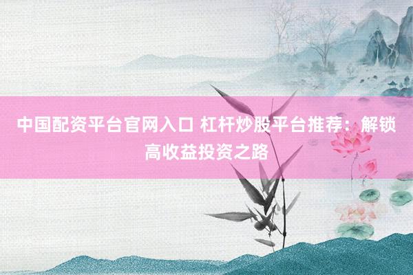 中国配资平台官网入口 杠杆炒股平台推荐：解锁高收益投资之路