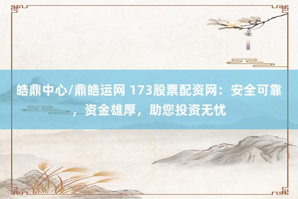 皓鼎中心/鼎皓运网 173股票配资网：安全可靠，资金雄厚，助您投资无忧