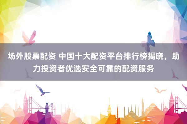 场外股票配资 中国十大配资平台排行榜揭晓，助力投资者优选安全可靠的配资服务