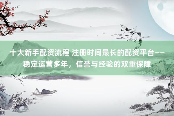 十大新手配资流程 注册时间最长的配资平台——稳定运营多年，信誉与经验的双重保障