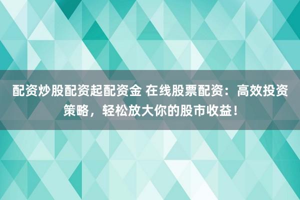 配资炒股配资起配资金 在线股票配资：高效投资策略，轻松放大你的股市收益！