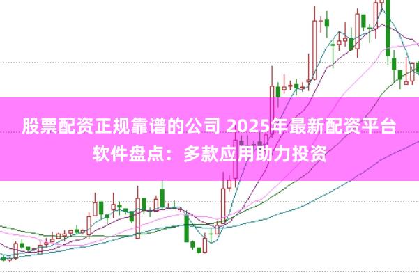 股票配资正规靠谱的公司 2025年最新配资平台软件盘点：多款应用助力投资