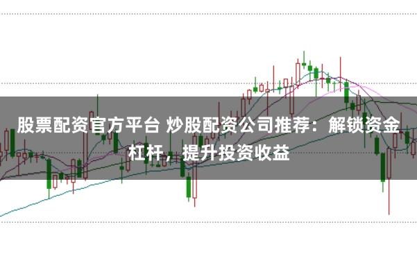 股票配资官方平台 炒股配资公司推荐：解锁资金杠杆，提升投资收益