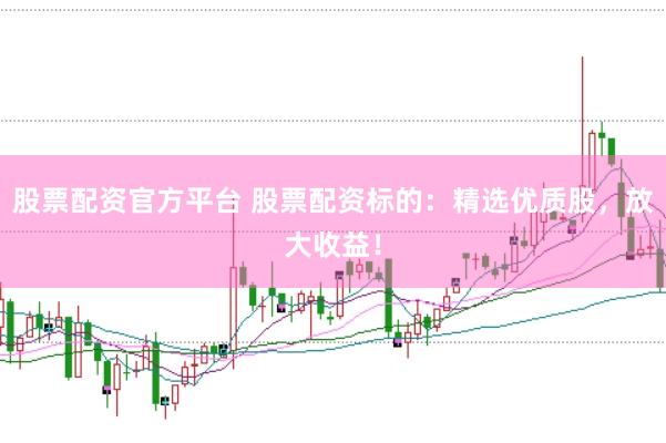 股票配资官方平台 股票配资标的：精选优质股，放大收益！