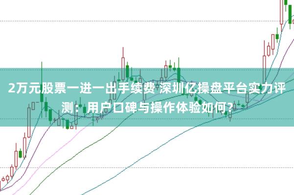 2万元股票一进一出手续费 深圳亿操盘平台实力评测：用户口碑与操作体验如何？