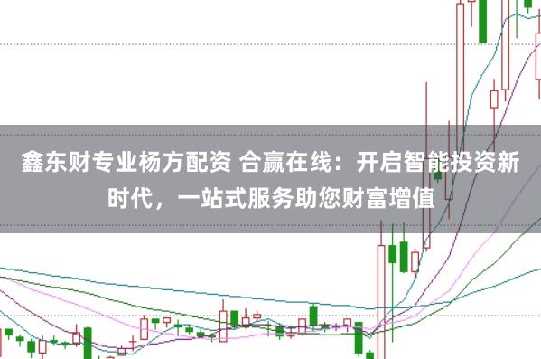 鑫东财专业杨方配资 合赢在线：开启智能投资新时代，一站式服务助您财富增值