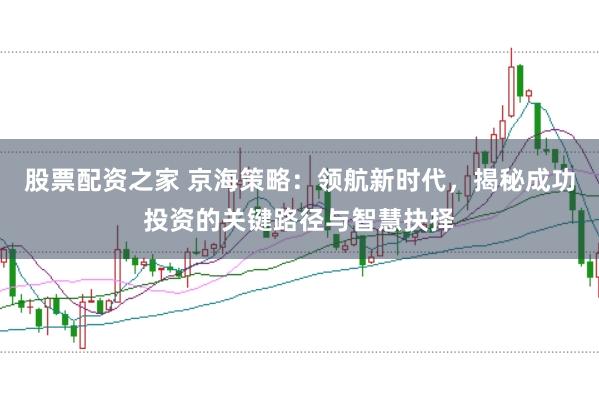 股票配资之家 京海策略：领航新时代，揭秘成功投资的关键路径与智慧抉择