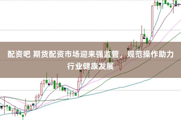 配资吧 期货配资市场迎来强监管，规范操作助力行业健康发展