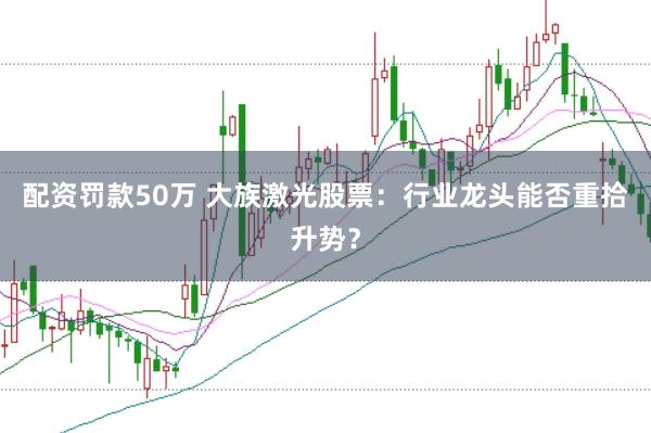 配资罚款50万 大族激光股票：行业龙头能否重拾升势？