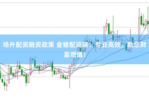 场外配资融资政策 金猪配资端：专业高效，助您财富增值！