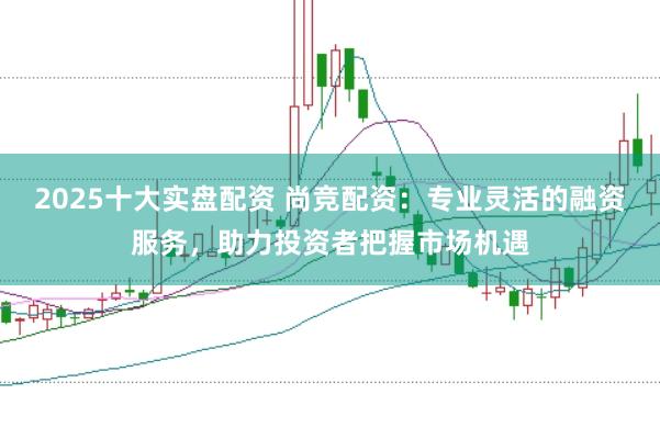 2025十大实盘配资 尚竞配资：专业灵活的融资服务，助力投资者把握市场机遇