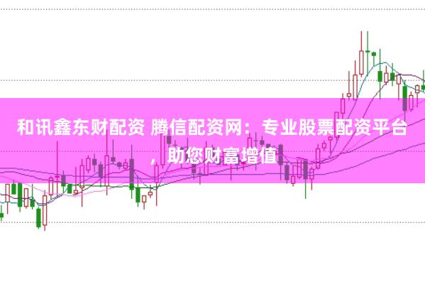 和讯鑫东财配资 腾信配资网：专业股票配资平台，助您财富增值