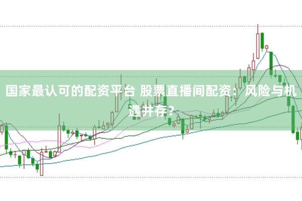 国家最认可的配资平台 股票直播间配资：风险与机遇并存？