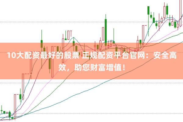 10大配资最好的股票 正规配资平台官网：安全高效，助您财富增值！
