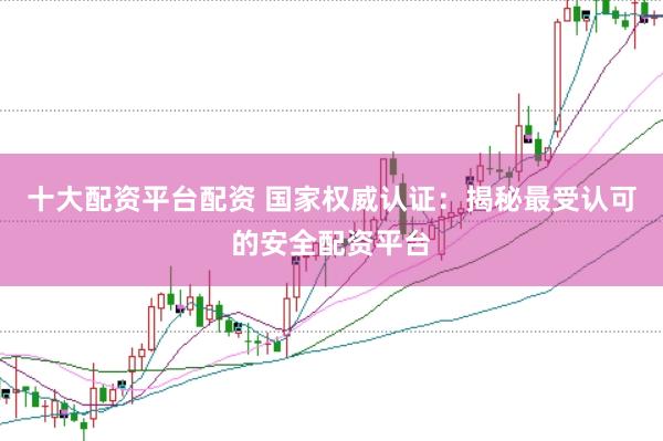 十大配资平台配资 国家权威认证：揭秘最受认可的安全配资平台