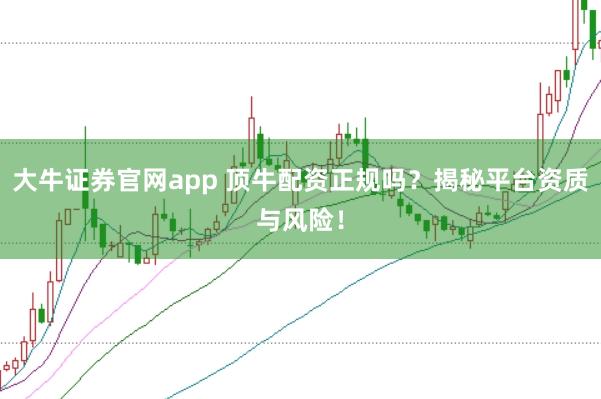 大牛证券官网app 顶牛配资正规吗?揭秘平台资质与风险!