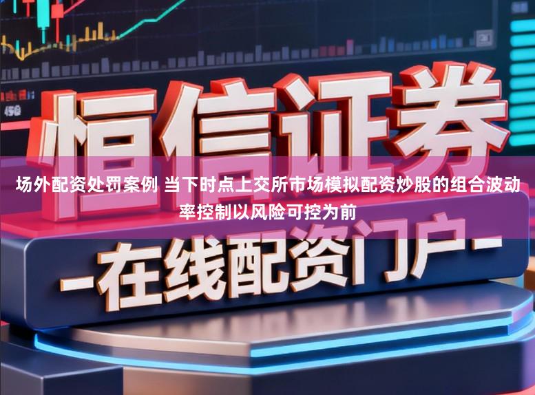 场外配资处罚案例 当下时点上交所市场模拟配资炒股的组合波动率控制以风险可控为前