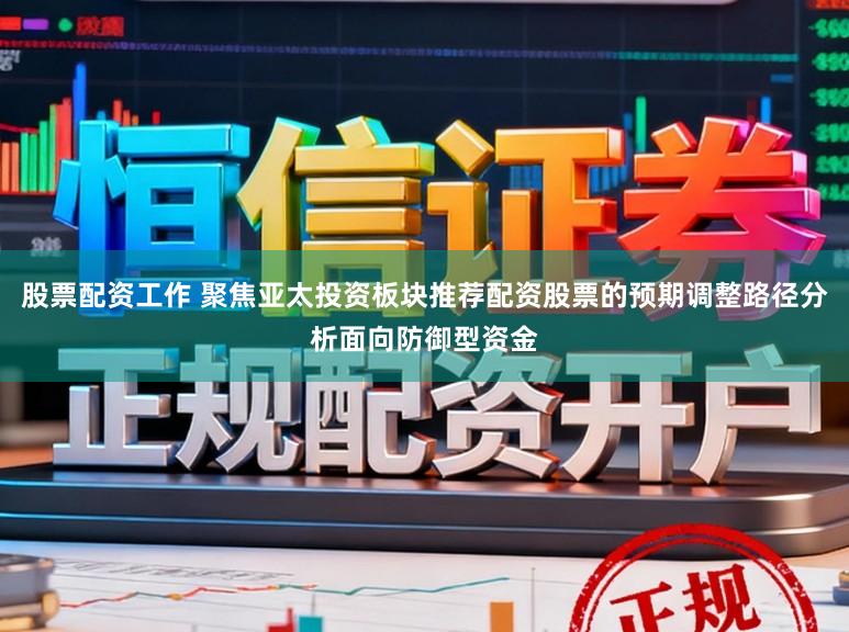 股票配资工作 聚焦亚太投资板块推荐配资股票的预期调整路径分析面向防御型资金