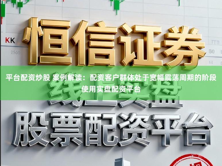 平台配资炒股 案例解读：配资客户群体处于宽幅震荡周期的阶段使用实盘配资平台