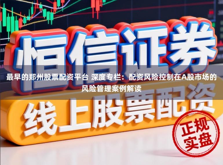 最早的郑州股票配资平台 深度专栏：配资风险控制在A股市场的风险管理案例解读