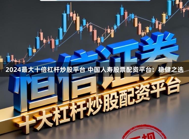 2024最大十倍杠杆炒股平台 中国人寿股票配资平台：稳健之选